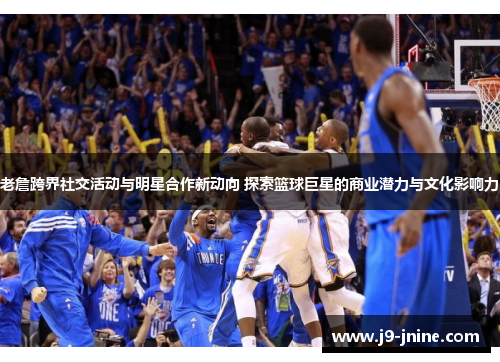 老詹跨界社交活动与明星合作新动向 探索篮球巨星的商业潜力与文化影响力