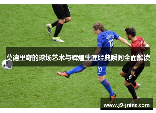 莫德里奇的球场艺术与辉煌生涯经典瞬间全面解读