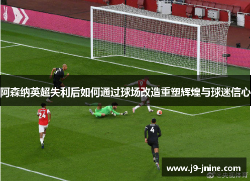 阿森纳英超失利后如何通过球场改造重塑辉煌与球迷信心