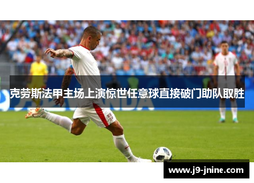 克劳斯法甲主场上演惊世任意球直接破门助队取胜 克劳斯法甲主场上演惊世任意球直接破门助队取胜