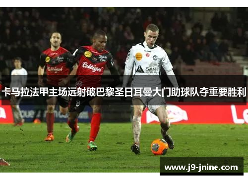卡马拉法甲主场远射破巴黎圣日耳曼大门助球队夺重要胜利 卡马拉法甲主场远射破巴黎圣日耳曼大门助球队夺重要胜利