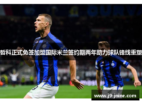 哲科正式免签加盟国际米兰签约期两年助力球队锋线重塑 哲科正式免签加盟国际米兰签约期两年助力球队锋线重塑